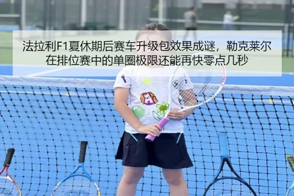 法拉利F1夏休期后赛车升级包效果成谜，勒克莱尔在排位赛中的单圈极限还能再快零点几秒